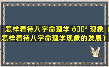 怎样看待八字命理学 🌲 现象（怎样看待八字命理学现象的发展）